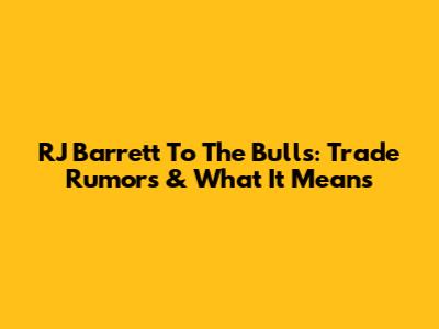 RJ Barrett To The Bulls: Trade Rumors & What It Means