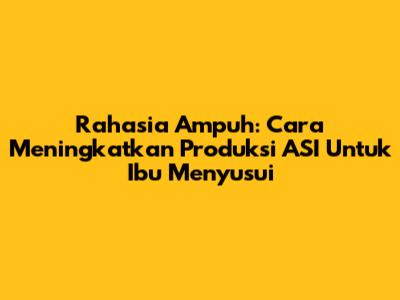 Rahasia Ampuh: Cara Meningkatkan Produksi ASI Untuk Ibu Menyusui
