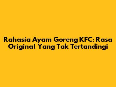 Rahasia Ayam Goreng KFC: Rasa Original Yang Tak Tertandingi