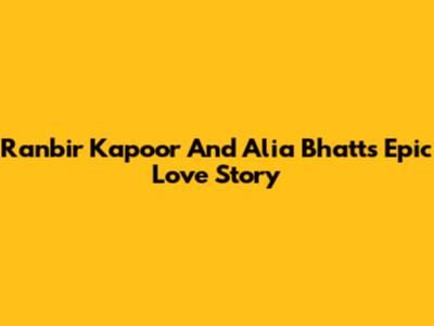 Ranbir Kapoor And Alia Bhatt's Epic Love Story