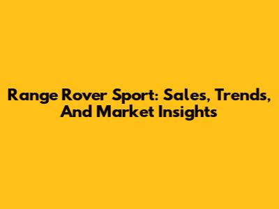 Range Rover Sport: Sales, Trends, And Market Insights