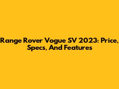 Range Rover Vogue SV 2023: Price, Specs, And Features