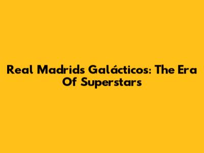 Real Madrid's Galácticos: The Era Of Superstars