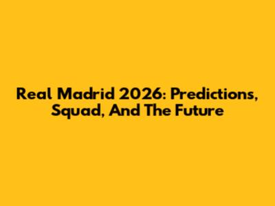 Real Madrid 2026: Predictions, Squad, And The Future