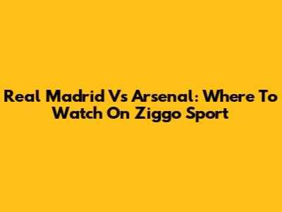 Real Madrid Vs Arsenal: Where To Watch On Ziggo Sport