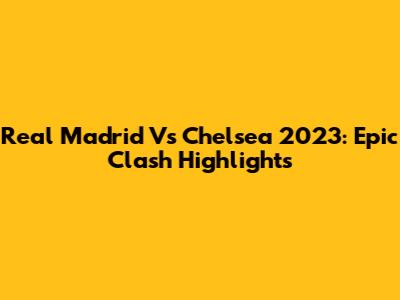 Real Madrid Vs Chelsea 2023: Epic Clash Highlights