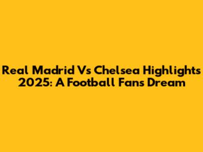 Real Madrid Vs Chelsea Highlights 2025: A Football Fan's Dream