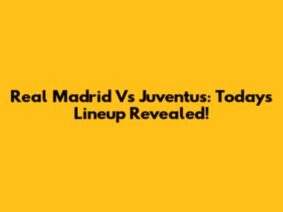 Real Madrid Vs Juventus: Today's Lineup Revealed!
