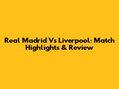 Real Madrid Vs Liverpool: Match Highlights & Review