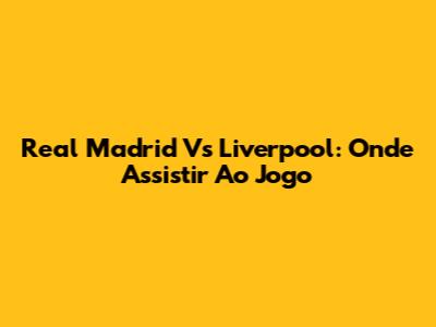 Real Madrid Vs Liverpool: Onde Assistir Ao Jogo