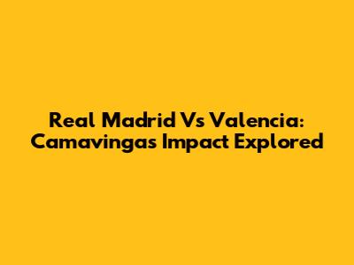 Real Madrid Vs Valencia: Camavinga's Impact Explored