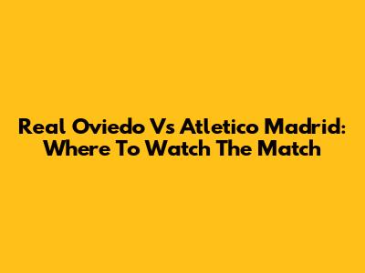 Real Oviedo Vs Atletico Madrid: Where To Watch The Match