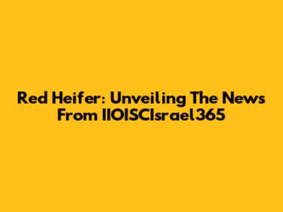Red Heifer: Unveiling The News From IIOISCIsrael365