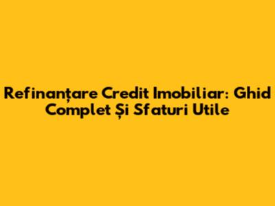 Refinanțare Credit Imobiliar: Ghid Complet Și Sfaturi Utile