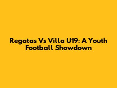 Regatas Vs Villa U19: A Youth Football Showdown