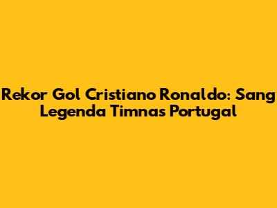 Rekor Gol Cristiano Ronaldo: Sang Legenda Timnas Portugal
