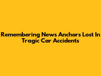 Remembering News Anchors Lost In Tragic Car Accidents