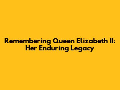 Remembering Queen Elizabeth II: Her Enduring Legacy