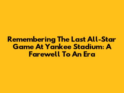 Remembering The Last All-Star Game At Yankee Stadium: A Farewell To An Era