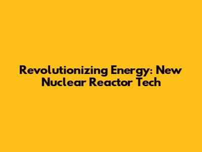 Revolutionizing Energy: New Nuclear Reactor Tech