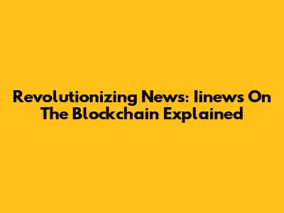 Revolutionizing News: Iinews On The Blockchain Explained