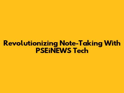Revolutionizing Note-Taking With PSEiNEWS Tech