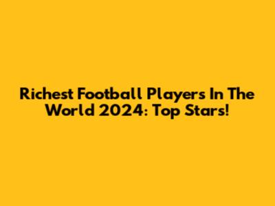 Richest Football Players In The World 2024: Top Stars!