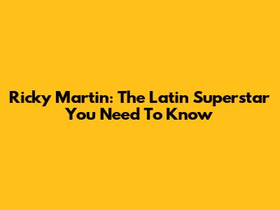 Ricky Martin: The Latin Superstar You Need To Know