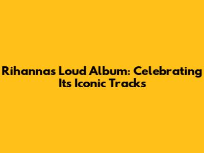 Rihanna's Loud Album: Celebrating Its Iconic Tracks