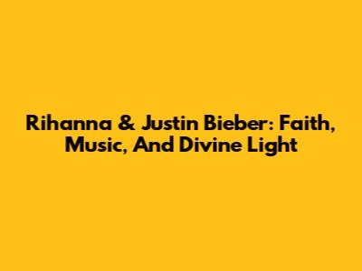 Rihanna & Justin Bieber: Faith, Music, And Divine Light