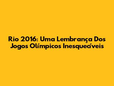 Rio 2016: Uma Lembrança Dos Jogos Olímpicos Inesquecíveis