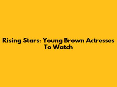 Rising Stars: Young Brown Actresses To Watch