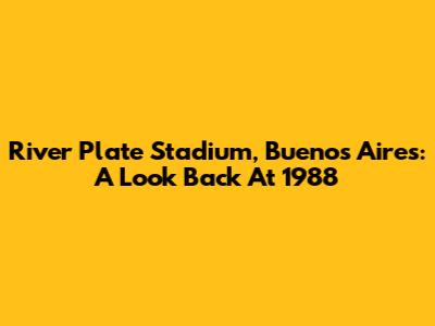 River Plate Stadium, Buenos Aires: A Look Back At 1988