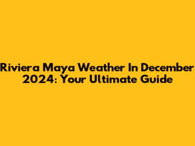 Riviera Maya Weather In December 2024: Your Ultimate Guide