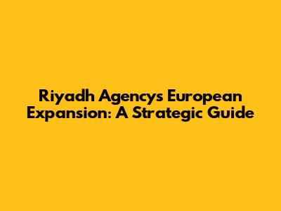 Riyadh Agency's European Expansion: A Strategic Guide