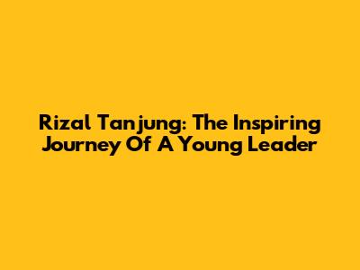 Rizal Tanjung: The Inspiring Journey Of A Young Leader