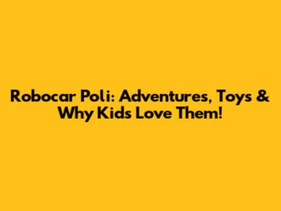 Robocar Poli: Adventures, Toys & Why Kids Love Them!
