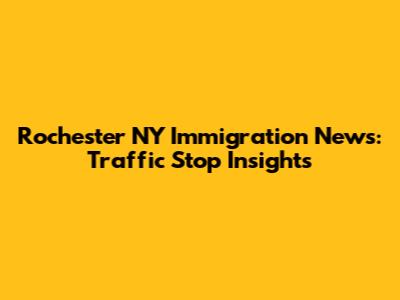 Rochester NY Immigration News: Traffic Stop Insights