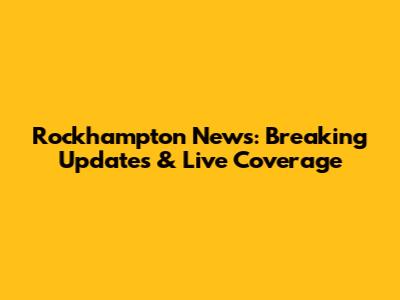 Rockhampton News: Breaking Updates & Live Coverage