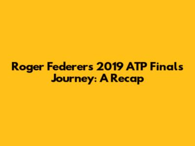 Roger Federer's 2019 ATP Finals Journey: A Recap