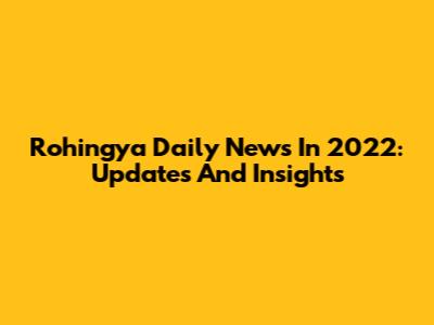 Rohingya Daily News In 2022: Updates And Insights