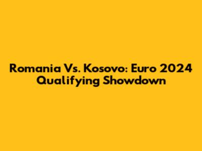 Romania Vs. Kosovo: Euro 2024 Qualifying Showdown