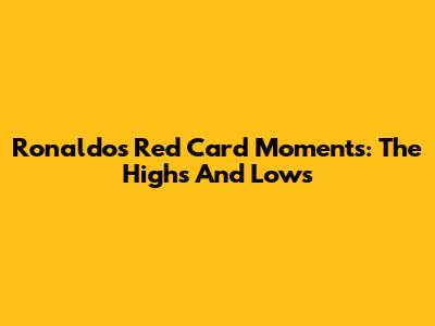 Ronaldo's Red Card Moments: The Highs And Lows