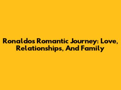 Ronaldo's Romantic Journey: Love, Relationships, And Family