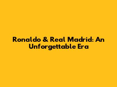 Ronaldo & Real Madrid: An Unforgettable Era