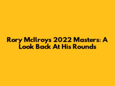 Rory McIlroy's 2022 Masters: A Look Back At His Rounds