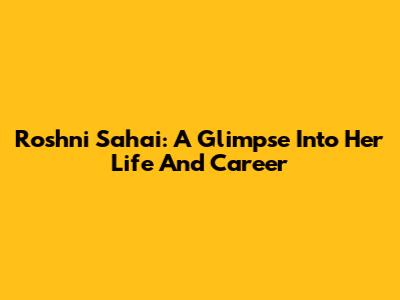 Roshni Sahai: A Glimpse Into Her Life And Career