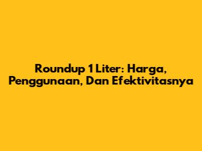 Roundup 1 Liter: Harga, Penggunaan, Dan Efektivitasnya