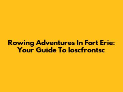 Rowing Adventures In Fort Erie: Your Guide To Ioscfrontsc