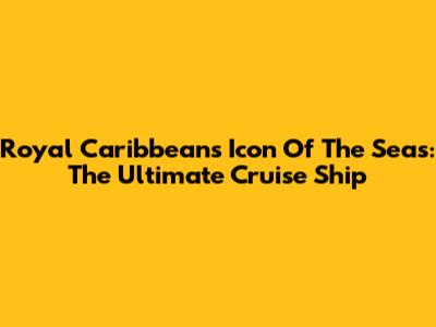 Royal Caribbean's Icon Of The Seas: The Ultimate Cruise Ship